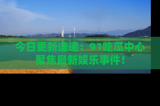 今日更新速递：91吃瓜中心聚焦最新娱乐事件！