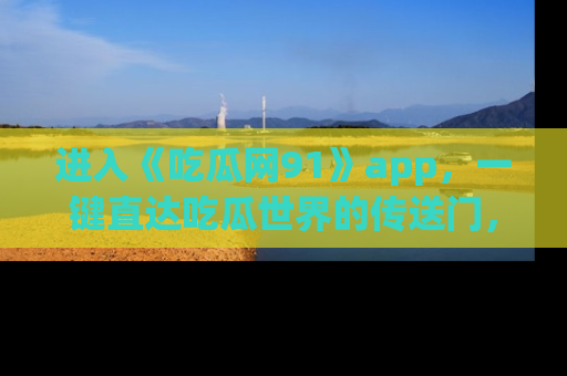 进入《吃瓜网91》app，一键直达吃瓜世界的传送门，快来试试！