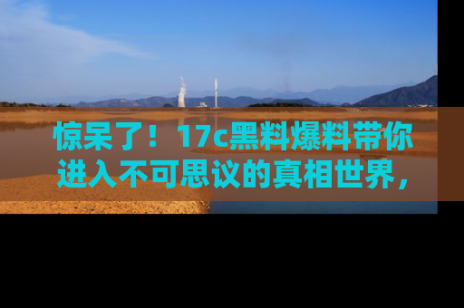 惊呆了！17c黑料爆料带你进入不可思议的真相世界，赶快看链接！