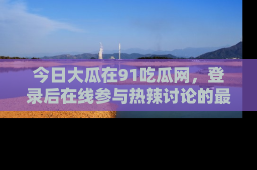 今日大瓜在91吃瓜网，登录后在线参与热辣讨论的最佳去处！