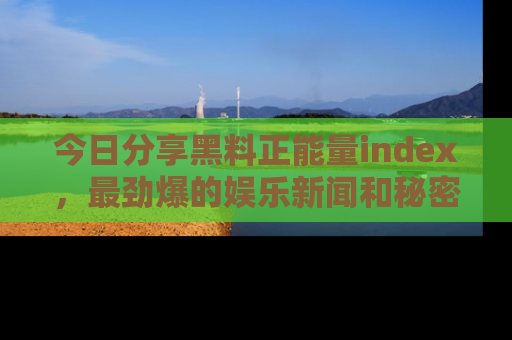 今日分享黑料正能量index，最劲爆的娱乐新闻和秘密等你来发现！