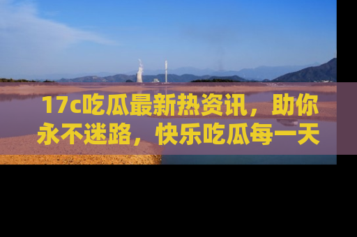 17c吃瓜最新热资讯,助你永不迷路,快乐吃瓜每一天!