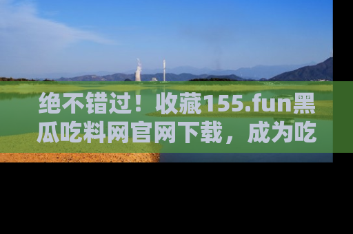 绝不错过！收藏155.fun黑瓜吃料网官网下载，成为吃瓜达人！