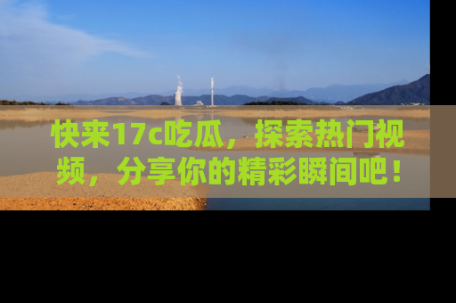 快来17c吃瓜，探索热门视频，分享你的精彩瞬间吧！