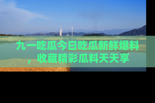 九一吃瓜今日吃瓜新鲜爆料，收藏精彩瓜料天天享