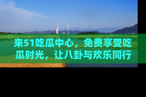 来51吃瓜中心，免费享受吃瓜时光，让八卦与欢乐同行！
