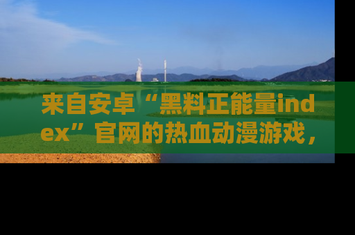 来自安卓“黑料正能量index”官网的热血动漫游戏，聚焦黑料与正能量的精彩时刻