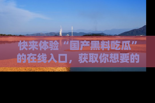 快来体验“国产黑料吃瓜”的在线入口，获取你想要的所有独家黑料！