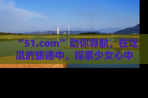 “51.com”助你导航，在吃瓜的旅途中，探索少女心中的小秘密喔！