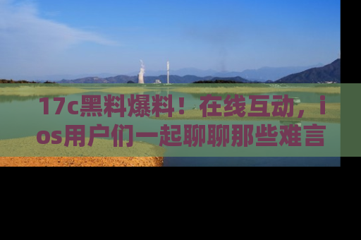 17c黑料爆料!在线互动,ios用户们一起聊聊那些难言之隐吧!