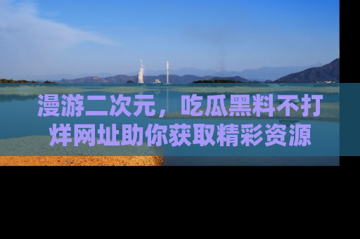 漫游二次元，吃瓜黑料不打烊网址助你获取精彩资源
