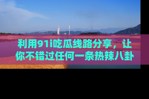 利用91i吃瓜线路分享，让你不错过任何一条热辣八卦新闻