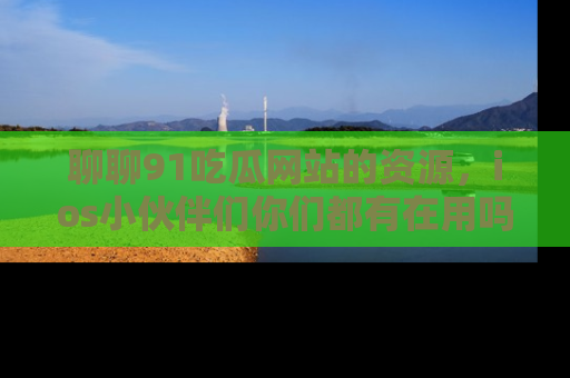 聊聊91吃瓜网站的资源，ios小伙伴们你们都有在用吗？