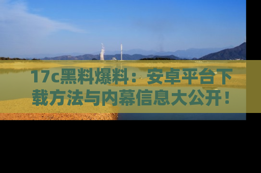 17c黑料爆料:安卓平台下载方法与内幕信息大公开!