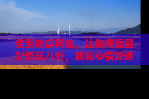 免费吃瓜网站，让你观看最新娱乐八卦，放松心情好选择