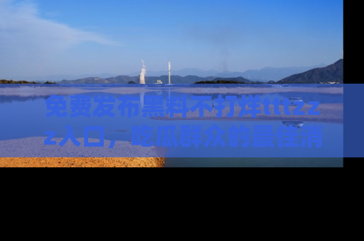 免费发布黑料不打烊tttzzz入口，吃瓜群众的最佳消息平台！