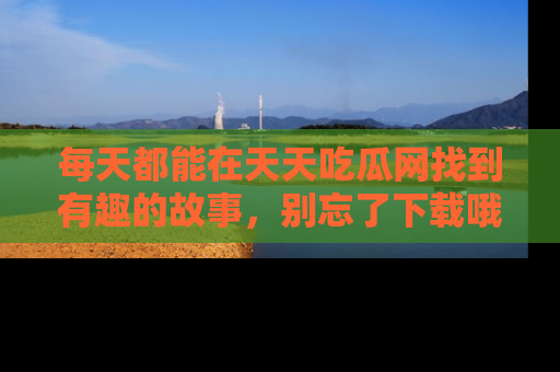 每天都能在天天吃瓜网找到有趣的故事，别忘了下载哦！