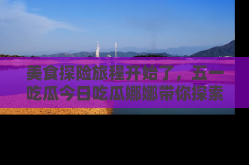 美食探险旅程开始了，五一吃瓜今日吃瓜娜娜带你探索精彩首页线路。