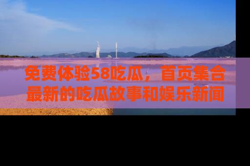 免费体验58吃瓜，首页集合最新的吃瓜故事和娱乐新闻，让你不再错过任何热点！