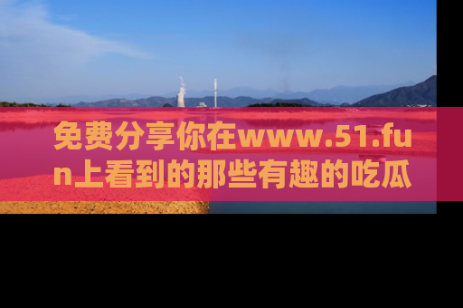 免费分享你在www.51.fun上看到的那些有趣的吃瓜趣闻吧！