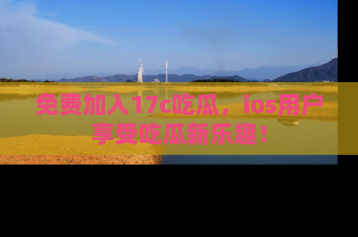 免费加入17c吃瓜，ios用户享受吃瓜新乐趣！