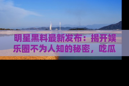 明星黑料最新发布：揭开娱乐圈不为人知的秘密，吃瓜者们请注意！