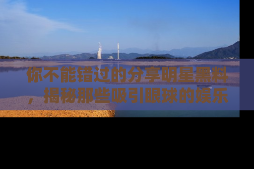 你不能错过的分享明星黑料，揭秘那些吸引眼球的娱乐新闻。