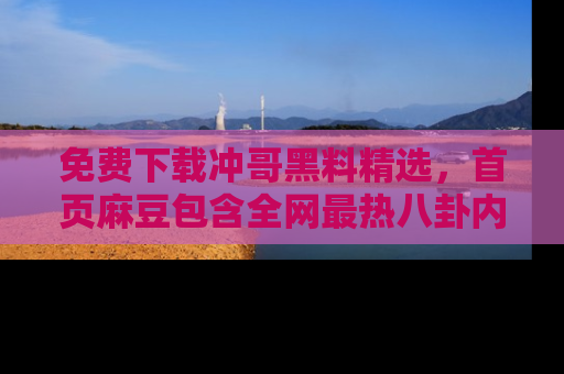 免费下载冲哥黑料精选，首页麻豆包含全网最热八卦内容