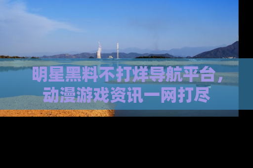 明星黑料不打烊导航平台，动漫游戏资讯一网打尽