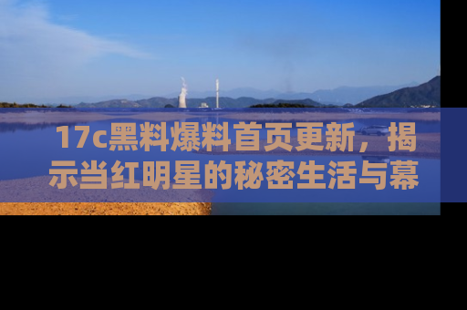 17c黑料爆料首页更新,揭示当红明星的秘密生活与幕后故事