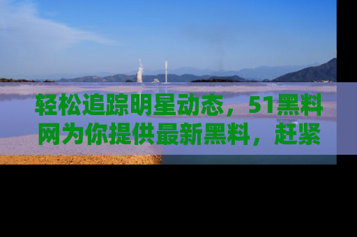 轻松追踪明星动态，51黑料网为你提供最新黑料，赶紧访问网址观看！