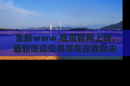 全新www.吃瓜官网上线，最新吃瓜信息尽在你我指尖！