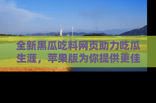 全新黑瓜吃料网页助力吃瓜生涯，苹果版为你提供更佳体验！