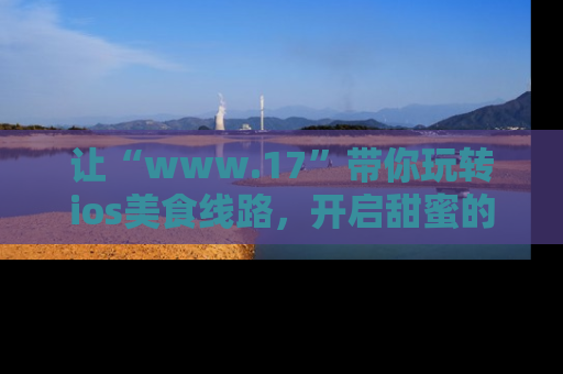 让“www.17”带你玩转ios美食线路，开启甜蜜的吃瓜时光吧！