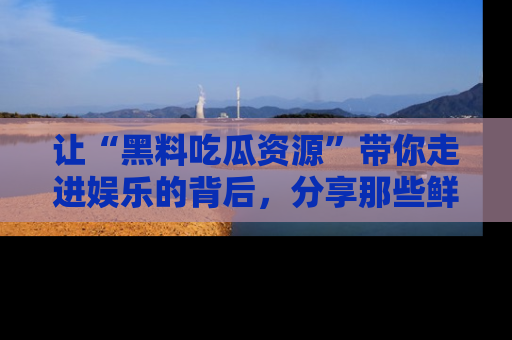 让“黑料吃瓜资源”带你走进娱乐的背后，分享那些鲜为人知的黑料，成为吃瓜界的资深玩家！