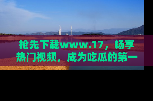 抢先下载www.17，畅享热门视频，成为吃瓜的第一手信息者！