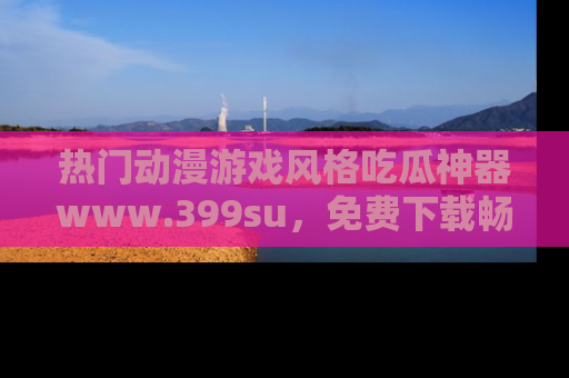 热门动漫游戏风格吃瓜神器www.399su，免费下载畅享精彩
