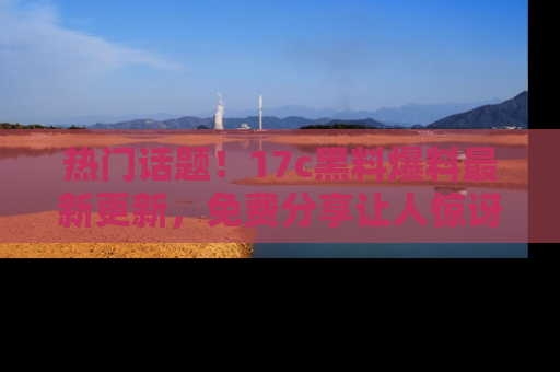 热门话题！17c黑料爆料最新更新，免费分享让人惊讶的事实！