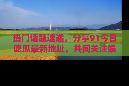 热门话题速递，分享91今日吃瓜最新地址，共同关注娱乐圈的风云变幻！