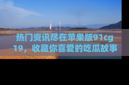 热门资讯尽在苹果版91cg19，收藏你喜爱的吃瓜故事吧！