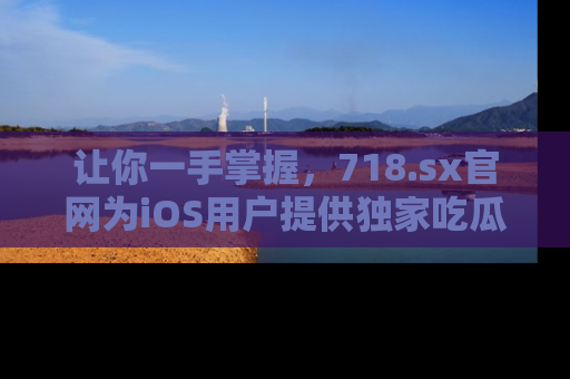 让你一手掌握，718.sx官网为iOS用户提供独家吃瓜内容！