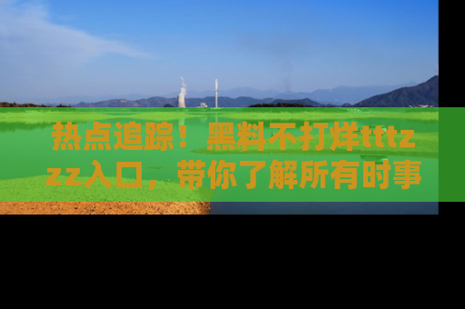 热点追踪！黑料不打烊tttzzz入口，带你了解所有时事动态，赶紧打开网址链接！