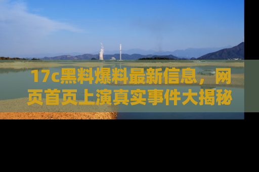 17c黑料爆料最新信息,网页首页上演真实事件大揭秘