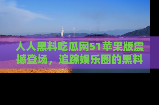 人人黑料吃瓜网51苹果版震撼登场，追踪娱乐圈的黑料与热闻