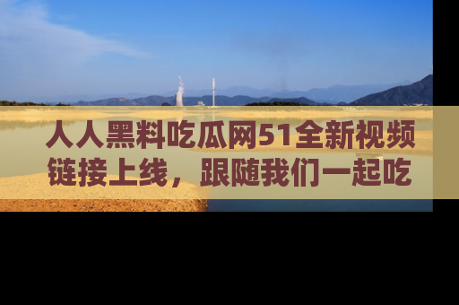 人人黑料吃瓜网51全新视频链接上线，跟随我们一起吃瓜围观！