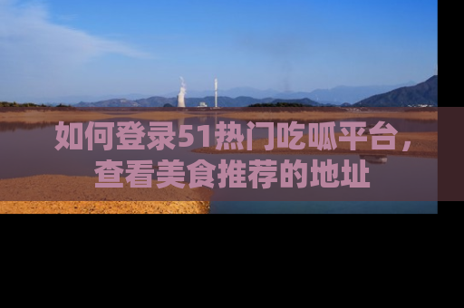 如何登录51热门吃呱平台，查看美食推荐的地址