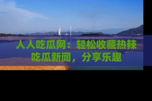 人人吃瓜网：轻松收藏热辣吃瓜新闻，分享乐趣