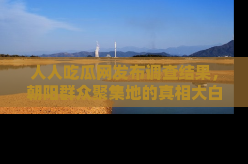 人人吃瓜网发布调查结果，朝阳群众聚集地的真相大白