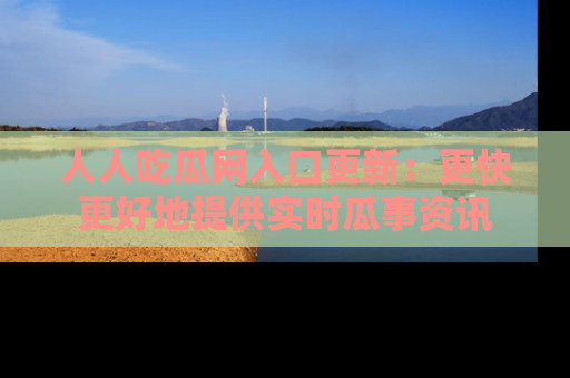 人人吃瓜网入口更新：更快更好地提供实时瓜事资讯