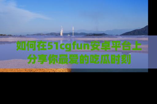 如何在51cgfun安卓平台上分享你最爱的吃瓜时刻